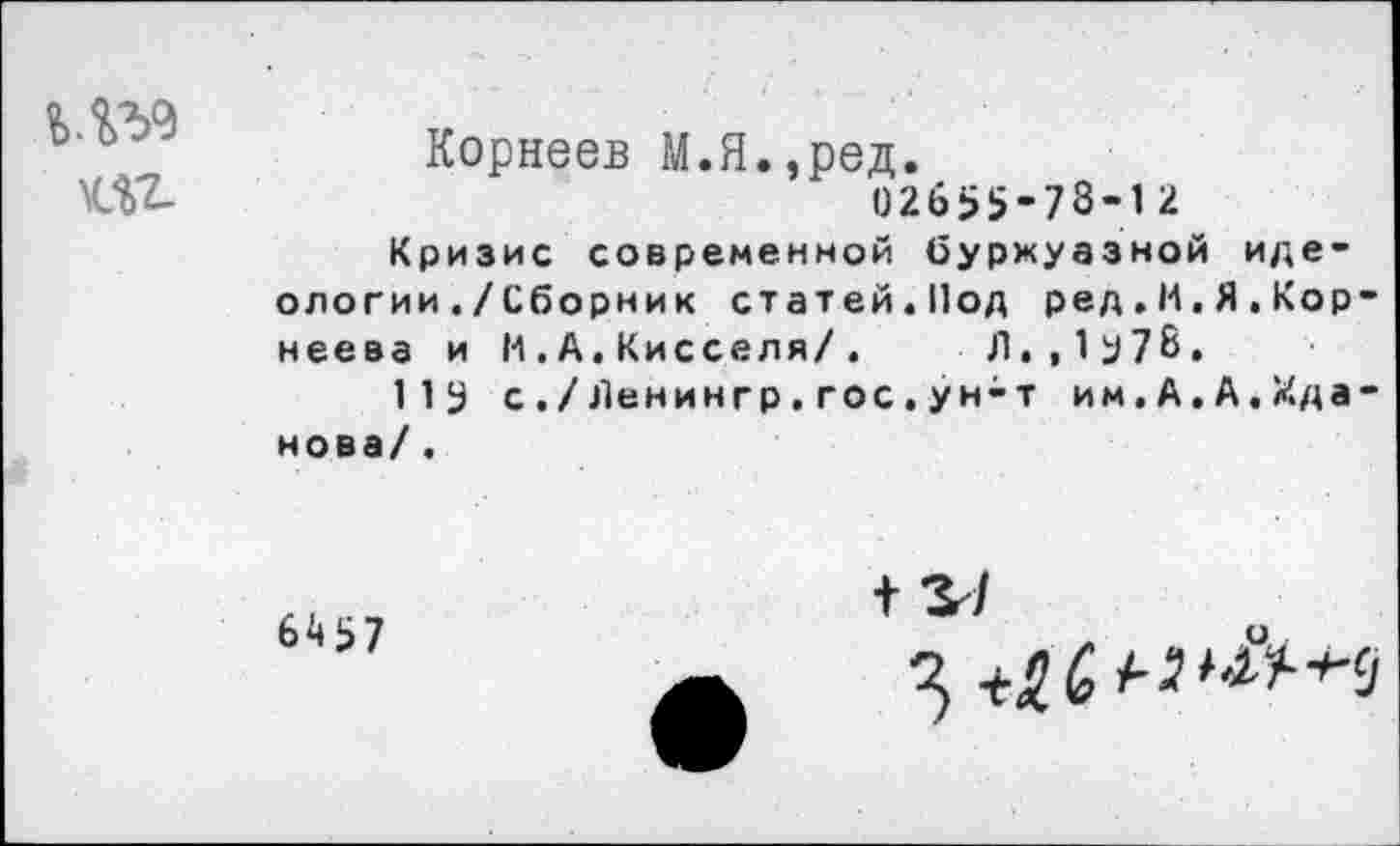 ﻿Ш-
Корнеев М.Я.,ред.
02655-78-12
Кризис современной буржуазной идеологии ./Сборник статей.Под ред.И.Я.Корнеева и И.А,Кисселя/.	Л.,1у78.
113 с./Ленингр.гос.ун-т им,А.А.Жданова/ .
6457
+ 3-/
3